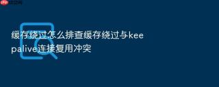 缓存绕过怎么排查缓存绕过与keepalive连接复用冲突