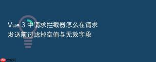 vue 3 中请求拦截器怎么在请求发送前过滤掉空值与无效字段