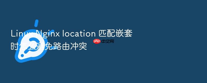 linux nginx location 匹配嵌套时怎么避免路由冲突