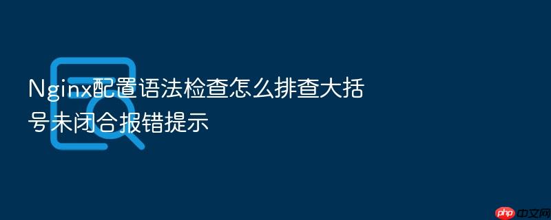 nginx配置语法检查怎么排查大括号未闭合报错提示