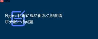 nginx 轮询负载均衡怎么排查请求分配不均问题