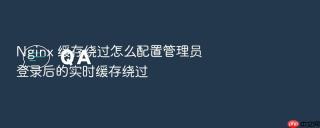 Nginx 缓存绕过怎么配置管理员登录后的实时缓存绕过