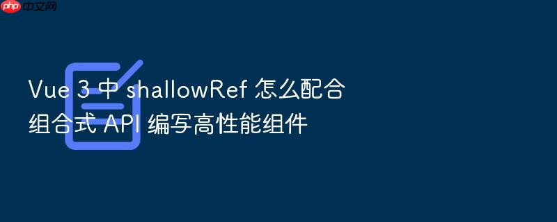vue 3 中 shallowref 怎么配合组合式 api 编写高性能组件