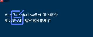 vue 3 中 shallowref 怎么配合组合式 api 编写高性能组件