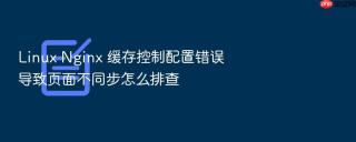 linux nginx 缓存控制配置错误导致页面不同步怎么排查