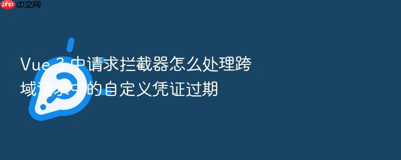 vue 3 中请求拦截器怎么处理跨域请求中的自定义凭证过期