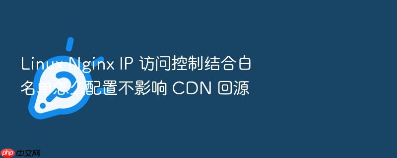 linux nginx ip 访问控制结合白名单怎么配置不影响 cdn 回源