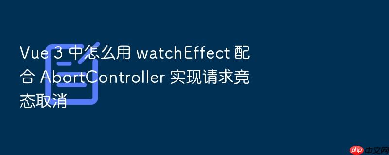 vue 3 中怎么用 watcheffect 配合 abortcontroller 实现请求竞态取消