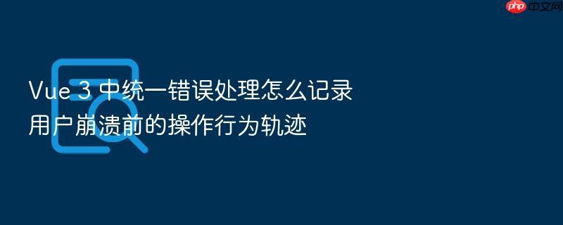 vue 3 中统一错误处理怎么记录用户崩溃前的操作行为轨迹