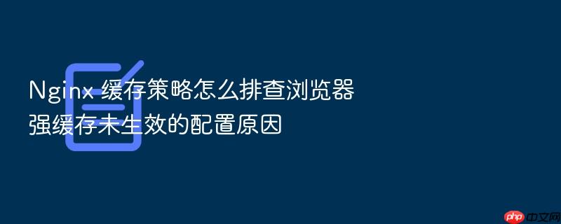 nginx 缓存策略怎么排查浏览器强缓存未生效的配置原因
