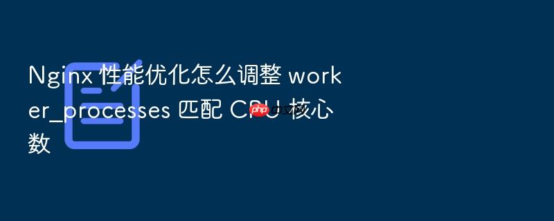 nginx 性能优化怎么调整 worker_processes 匹配 cpu 核心数