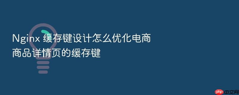 nginx 缓存键设计怎么优化电商商品详情页的缓存键