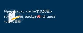 nginx proxy_cache怎么配置proxy_cache_background_update后台更新