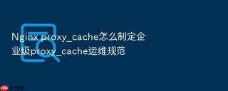 Nginx proxy_cache怎么制定企业级proxy_cache运维规范