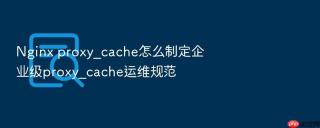 nginx proxy_cache怎么制定企业级proxy_cache运维规范