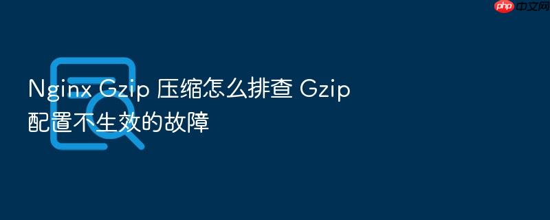 nginx gzip 压缩怎么排查 gzip 配置不生效的故障