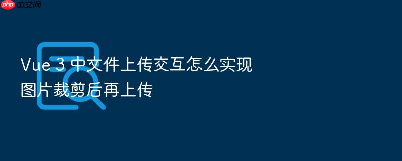 vue 3 中文件上传交互怎么实现图片裁剪后再上传
