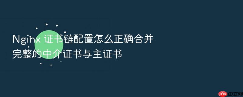nginx 证书链配置怎么正确合并完整的中介证书与主证书