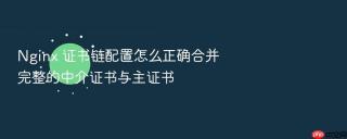 nginx 证书链配置怎么正确合并完整的中介证书与主证书