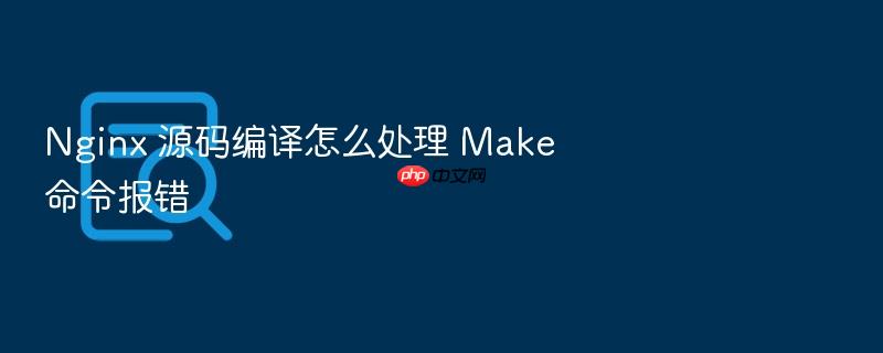 nginx 源码编译怎么处理 make 命令报错