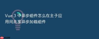 Vue 3 中异步组件怎么在主子应用间共享异步加载组件