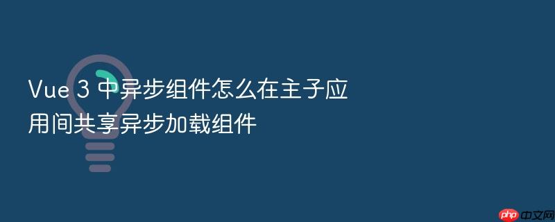 vue 3 中异步组件怎么在主子应用间共享异步加载组件