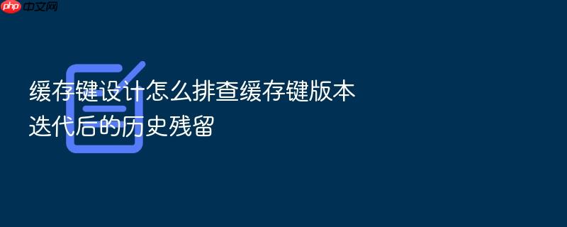 缓存键设计怎么排查缓存键版本迭代后的历史残留