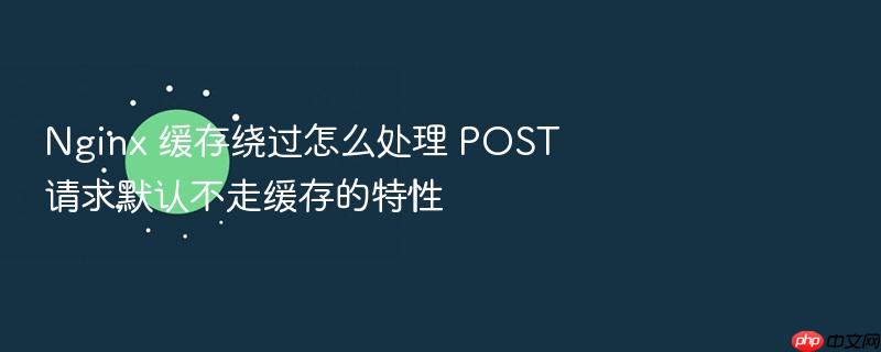 nginx 缓存绕过怎么处理 post 请求默认不走缓存的特性