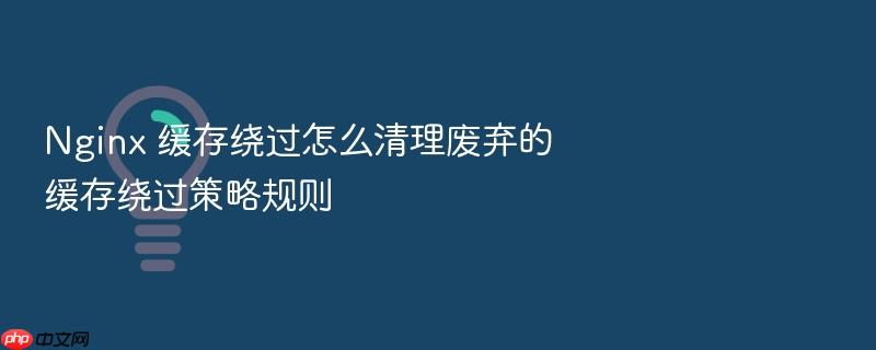 nginx 缓存绕过怎么清理废弃的缓存绕过策略规则
