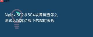 Nginx 502与504故障排查怎么测试后端高负载下的超时表现