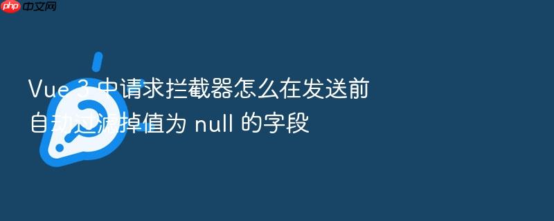vue 3 中请求拦截器怎么在发送前自动过滤掉值为 null 的字段