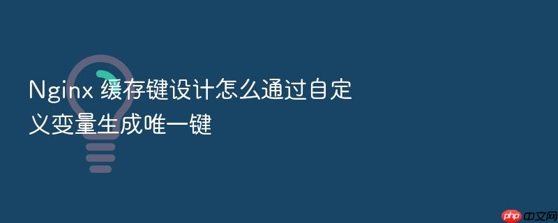 nginx 缓存键设计怎么通过自定义变量生成唯一键