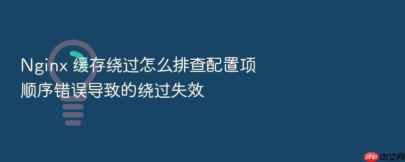 nginx 缓存绕过怎么排查配置项顺序错误导致的绕过失效