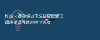 Nginx 缓存绕过怎么排查配置项顺序错误导致的绕过失效