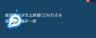 缓存键设计怎么排查cdn节点与源站缓存键不一致