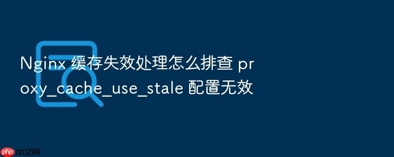 nginx 缓存失效处理怎么排查 proxy_cache_use_stale 配置无效
