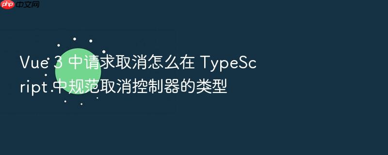 vue 3 中请求取消怎么在 typescript 中规范取消控制器的类型