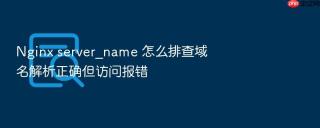 Nginx server_name 怎么排查域名解析正确但访问报错