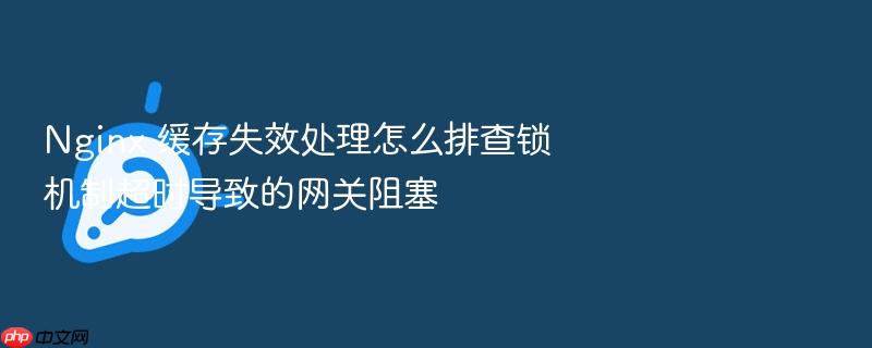 nginx 缓存失效处理怎么排查锁机制超时导致的网关阻塞