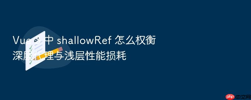 vue 3 中 shallowref 怎么权衡深层代理与浅层性能损耗