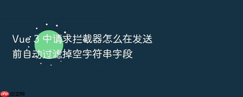 vue 3 中请求拦截器怎么在发送前自动过滤掉空字符串字段