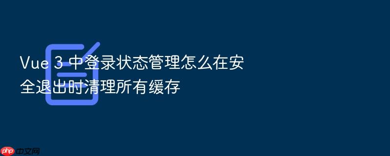 vue 3 中登录状态管理怎么在安全退出时清理所有缓存