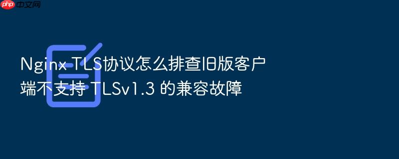 nginx tls协议怎么排查旧版客户端不支持 tlsv1.3 的兼容故障