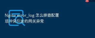 Nginx error_log 怎么排查配置项冲突引发的网关异常
