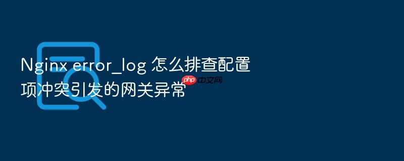 nginx error_log 怎么排查配置项冲突引发的网关异常