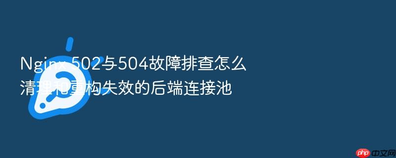 nginx 502与504故障排查怎么清理和重构失效的后端连接池