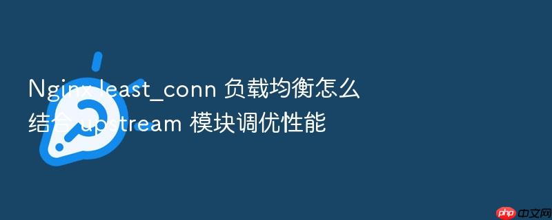nginx least_conn 负载均衡怎么结合 upstream 模块调优性能