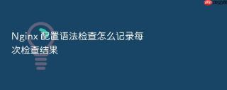 Nginx 配置语法检查怎么记录每次检查结果