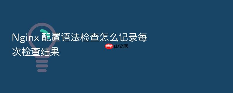 nginx 配置语法检查怎么记录每次检查结果