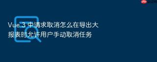 Vue 3 中请求取消怎么在导出大报表时允许用户手动取消任务